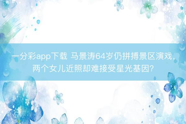 一分彩app下载 马景涛64岁仍拼搏景区演戏，两个女儿近照却难接受星光基因?