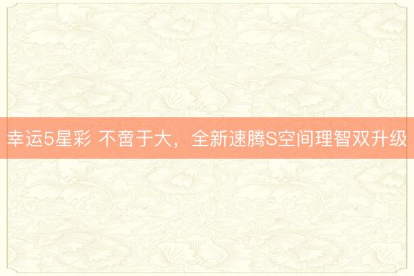幸运5星彩 不啻于大,全新速腾S空间理智双升级