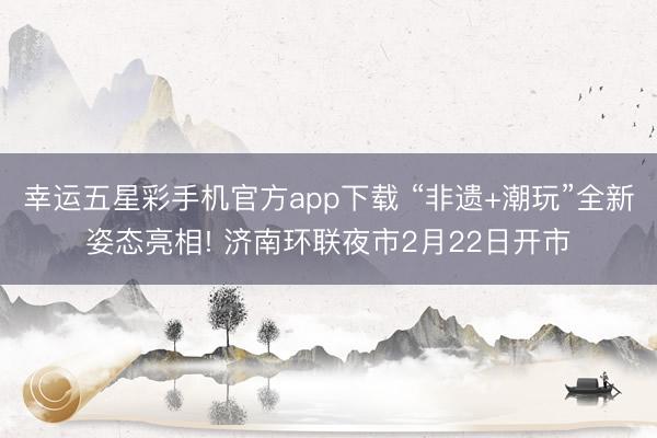 幸运五星彩手机官方app下载 “非遗+潮玩”全新姿态亮相! 济南环联夜市2月22日开市