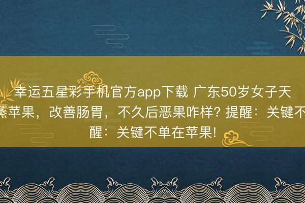 幸运五星彩手机官方app下载 广东50岁女子天天吃一个蒸苹果,改善肠胃,不久后恶果咋样? 提醒:关键不单在苹果!