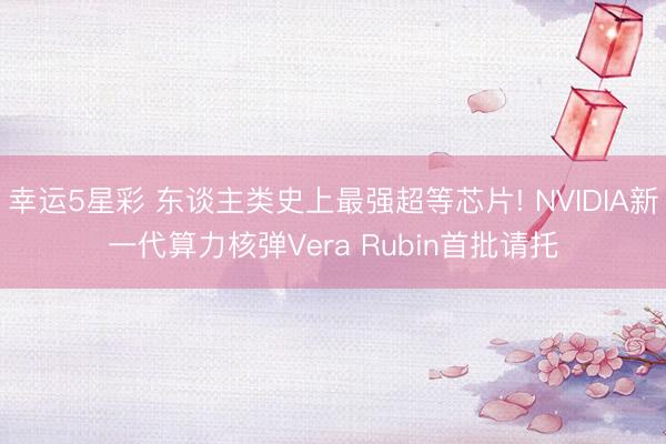 幸运5星彩 东谈主类史上最强超等芯片! NVIDIA新一代算力核弹Vera Rubin首批请托