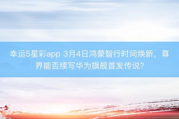 幸运5星彩app 3月4日鸿蒙智行时间焕新，尊界能否续写华为旗舰首发传说?