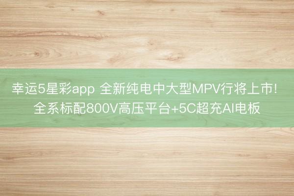 幸运5星彩app 全新纯电中大型MPV行将上市! 全系标配800V高压平台+5C超充AI电板