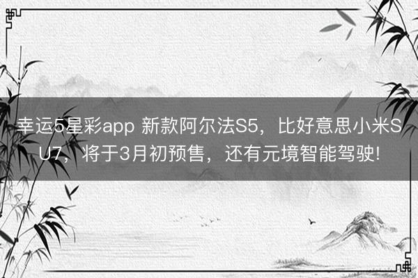 幸运5星彩app 新款阿尔法S5,比好意思小米SU7,将于3月初预售,还有元境智能驾驶!