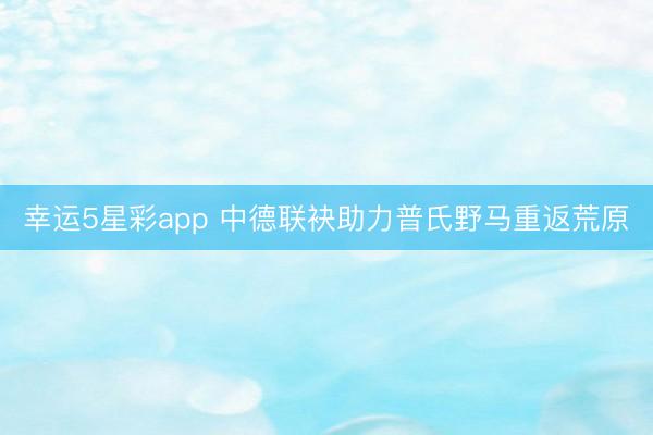 幸运5星彩app 中德联袂助力普氏野马重返荒原