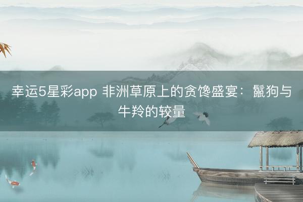 幸运5星彩app 非洲草原上的贪馋盛宴:鬣狗与牛羚的较量