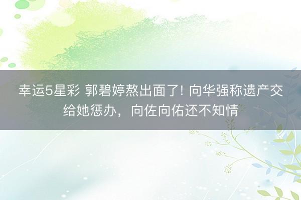 幸运5星彩 郭碧婷熬出面了! 向华强称遗产交给她惩办，向佐向佑还不知情