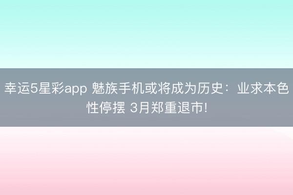 幸运5星彩app 魅族手机或将成为历史：业求本色性停摆 3月郑重退市!