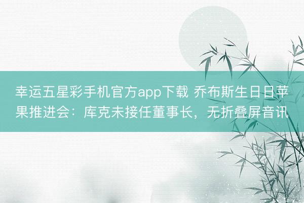 幸运五星彩手机官方app下载 乔布斯生日日苹果推进会:库克未接任董事长,无折叠屏音讯