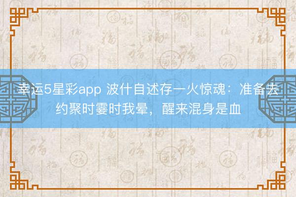 幸运5星彩app 波什自述存一火惊魂：准备去约聚时霎时我晕，醒来混身是血