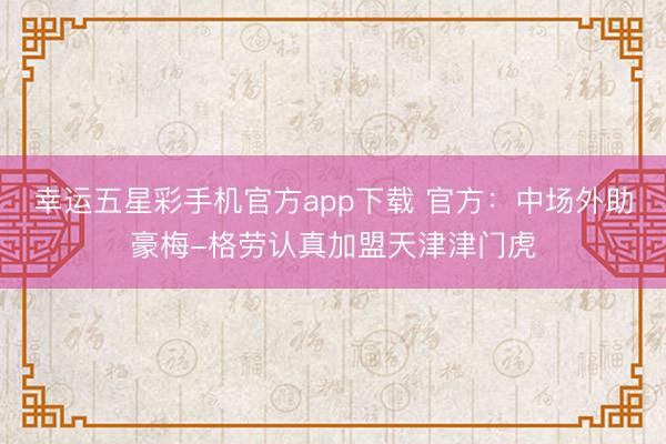 幸运五星彩手机官方app下载 官方：中场外助豪梅-格劳认真加盟天津津门虎