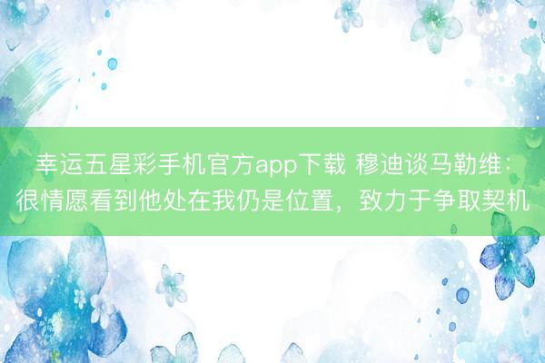 幸运五星彩手机官方app下载 穆迪谈马勒维：很情愿看到他处在我仍是位置，致力于争取契机