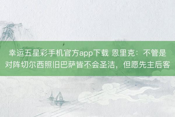 幸运五星彩手机官方app下载 恩里克:不管是对阵切尔西照旧巴萨皆不会圣洁,但愿先主后客