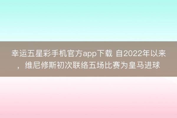 幸运五星彩手机官方app下载 自2022年以来,维尼修斯初次联络五场比赛为皇马进球