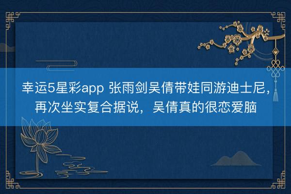 幸运5星彩app 张雨剑吴倩带娃同游迪士尼，再次坐实复合据说，吴倩真的很恋爱脑