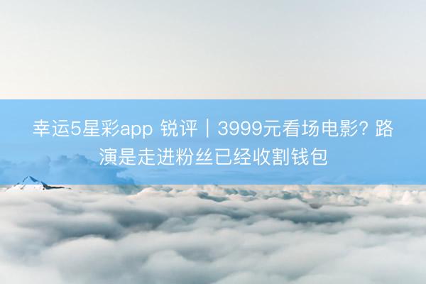 幸运5星彩app 锐评｜3999元看场电影? 路演是走进粉丝已经收割钱包