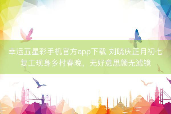 幸运五星彩手机官方app下载 刘晓庆正月初七复工现身乡村春晚,无好意思颜无滤镜