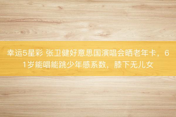 幸运5星彩 张卫健好意思国演唱会晒老年卡，61岁能唱能跳少年感系数，膝下无儿女