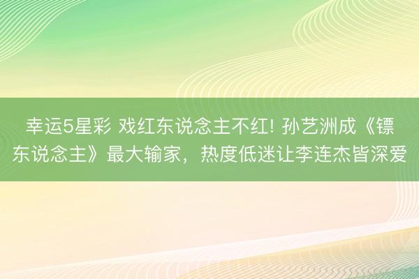 幸运5星彩 戏红东说念主不红! 孙艺洲成《镖东说念主》最大输家，热度低迷让李连杰皆深爱