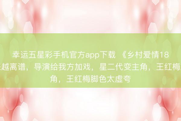幸运五星彩手机官方app下载 《乡村爱情18》剧情越来越离谱,导演给我方加戏,星二代变主角,王红梅脚色太虚夸