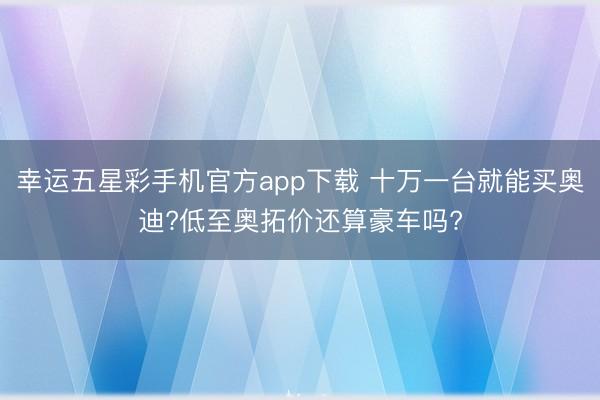 幸运五星彩手机官方app下载 十万一台就能买奥迪?低至奥拓价还算豪车吗?