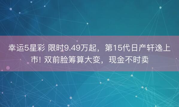 幸运5星彩 限时9.49万起，第15代日产轩逸上市! 双前脸筹算大变，现金不时卖