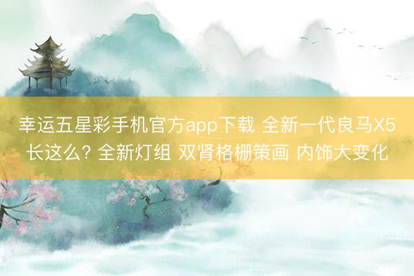 幸运五星彩手机官方app下载 全新一代良马X5长这么? 全新灯组 双肾格栅策画 内饰大变化