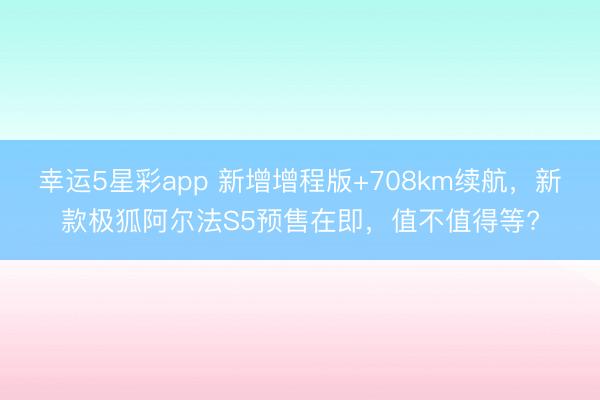 幸运5星彩app 新增增程版+708km续航，新款极狐阿尔法S5预售在即，值不值得等?