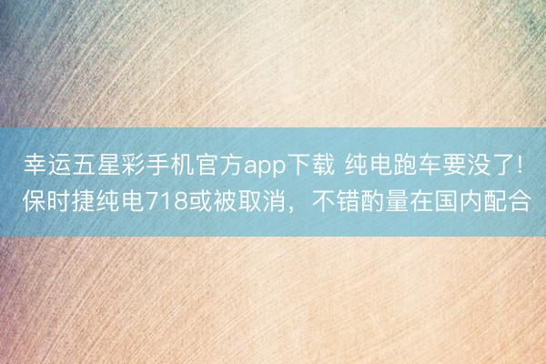幸运五星彩手机官方app下载 纯电跑车要没了! 保时捷纯电718或被取消，不错酌量在国内配合