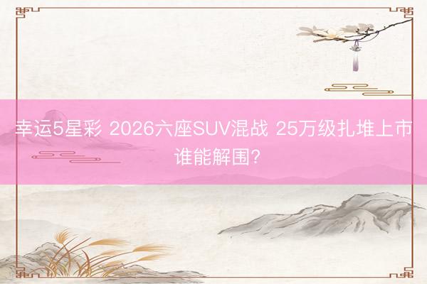 幸运5星彩 2026六座SUV混战 25万级扎堆上市 谁能解围?
