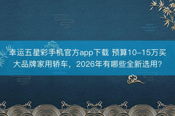 幸运五星彩手机官方app下载 预算10-15万买大品牌家用轿车，2026年有哪些全新选用?