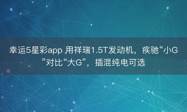 幸运5星彩app 用祥瑞1.5T发动机，疾驰“小G”对比“大G”，插混纯电可选