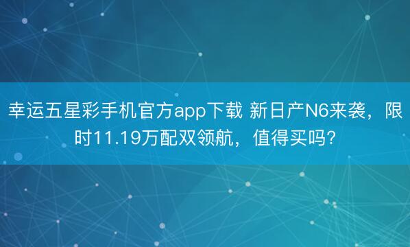 幸运五星彩手机官方app下载 新日产N6来袭,限时11.19万配双领航,值得买吗?