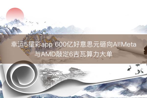 幸运5星彩app 600亿好意思元砸向AI!Meta与AMD敲定6吉瓦算力大单