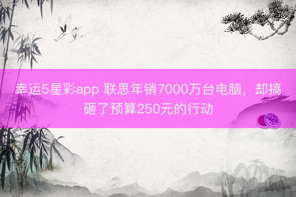 幸运5星彩app 联思年销7000万台电脑，却搞砸了预算250元的行动