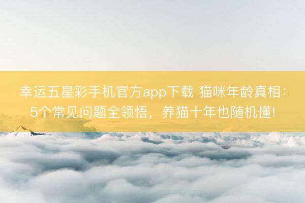 幸运五星彩手机官方app下载 猫咪年龄真相：5个常见问题全领悟，养猫十年也随机懂!
