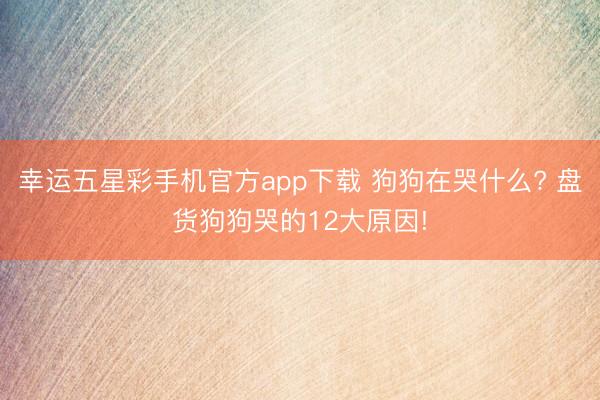 幸运五星彩手机官方app下载 狗狗在哭什么? 盘货狗狗哭的12大原因!