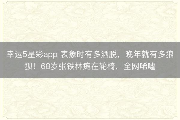 幸运5星彩app 表象时有多洒脱,晚年就有多狼狈!68岁张铁林瘫在轮椅,全网唏嘘