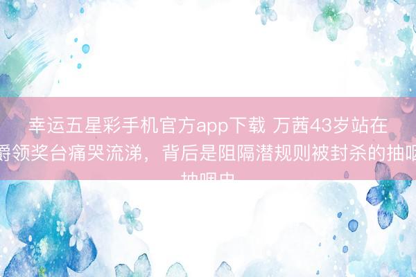 幸运五星彩手机官方app下载 万茜43岁站在金爵领奖台痛哭流涕，背后是阻隔潜规则被封杀的抽咽史