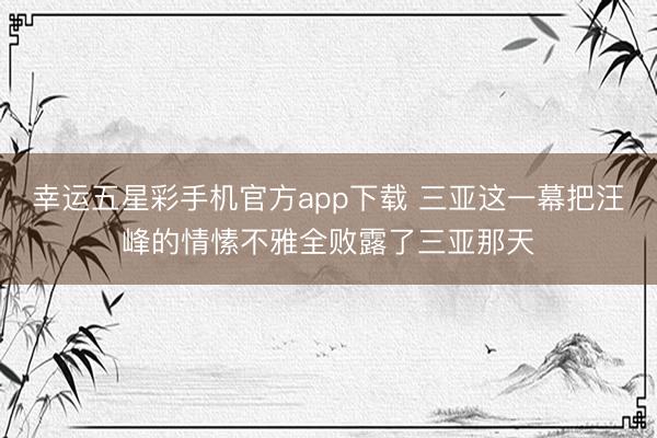 幸运五星彩手机官方app下载 三亚这一幕把汪峰的情愫不雅全败露了三亚那天