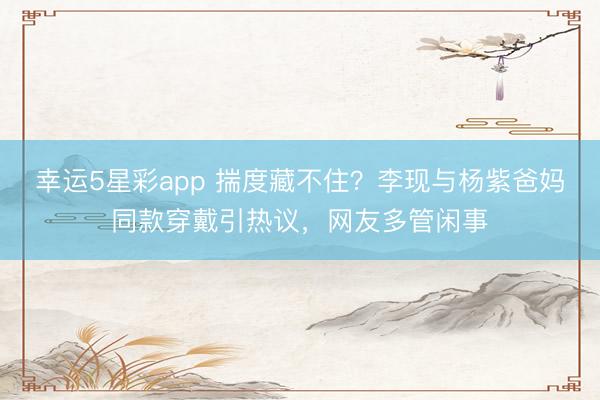 幸运5星彩app 揣度藏不住？李现与杨紫爸妈同款穿戴引热议，网友多管闲事