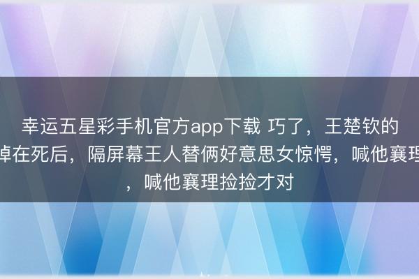 幸运五星彩手机官方app下载 巧了,王楚钦的横幅不测掉在死后,隔屏幕王人替俩好意思女惊愕,喊他襄理捡捡才对
