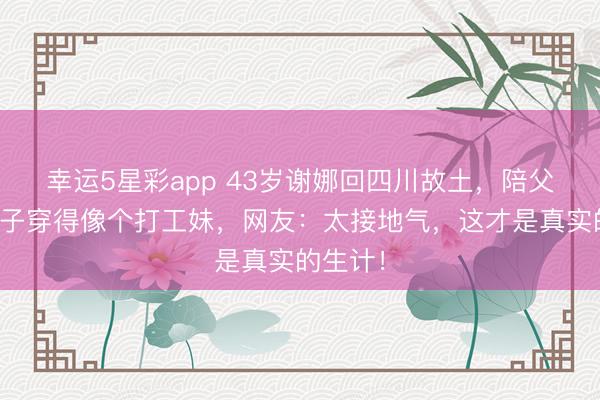 幸运5星彩app 43岁谢娜回四川故土,陪父母下馆子穿得像个打工妹,网友:太接地气,这才是真实的生计!