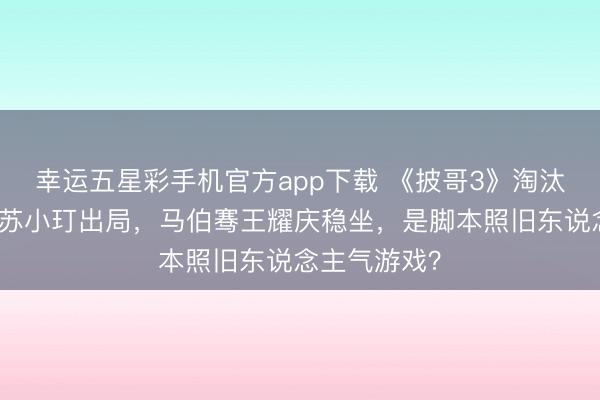 幸运五星彩手机官方app下载 《披哥3》淘汰疑团:品冠苏小玎出局,马伯骞王耀庆稳坐,是脚本照旧东说念主气游戏?