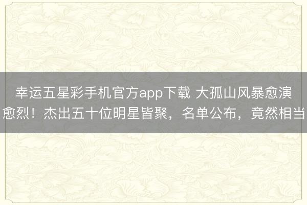 幸运五星彩手机官方app下载 大孤山风暴愈演愈烈！杰出五十位明星皆聚，名单公布，竟然相当