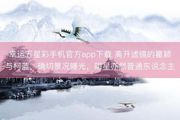 幸运五星彩手机官方app下载 离开滤镜的瞿颖与柯蓝,确切景况曝光,明星亦然普通东说念主