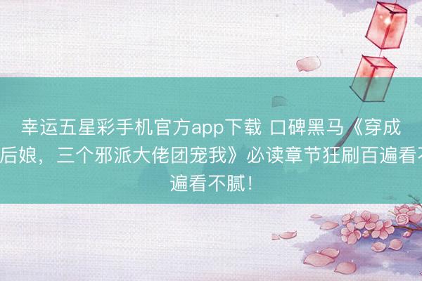 幸运五星彩手机官方app下载 口碑黑马《穿成苟且后娘，三个邪派大佬团宠我》必读章节狂刷百遍看不腻！