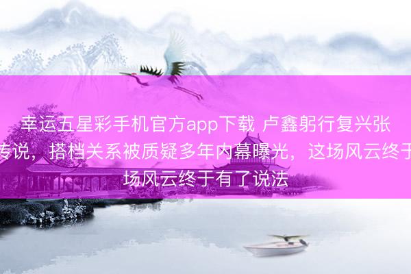 幸运五星彩手机官方app下载 卢鑫躬行复兴张玉浩负债传说，搭档关系被质疑多年内幕曝光，这场风云终于有了说法