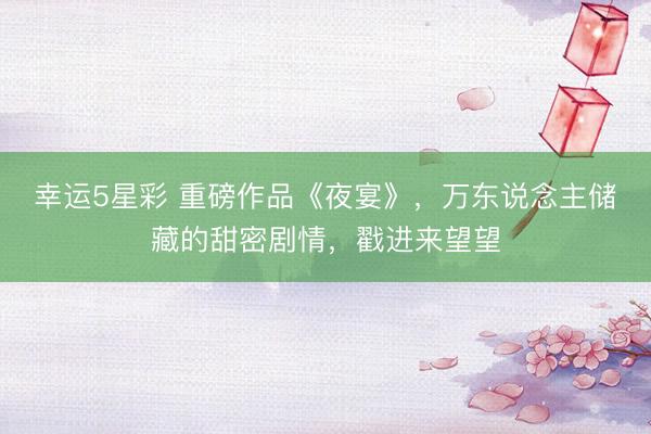 幸运5星彩 重磅作品《夜宴》,万东说念主储藏的甜密剧情,戳进来望望