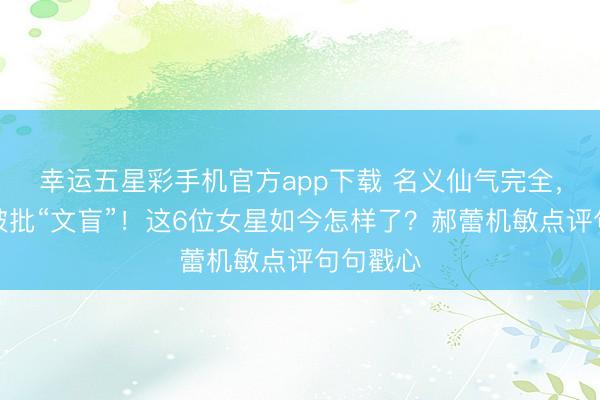 幸运五星彩手机官方app下载 名义仙气完全,暗里却被批“文盲”!这6位女星如今怎样了?郝蕾机敏点评句句戳心